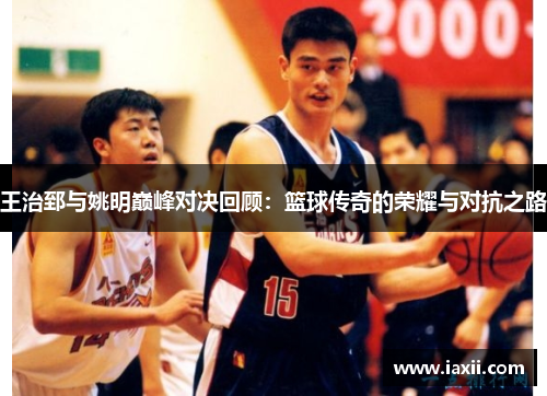 王治郅与姚明巅峰对决回顾：篮球传奇的荣耀与对抗之路