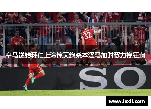 皇马逆转拜仁上演惊天绝杀本泽马加时赛力挽狂澜